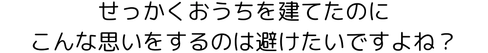 せっかくおうちを建てたのに、こんな思いをするのは避けたいですよね？